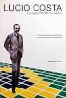 Lucio Costa e a Arquitetura da Nação - A Construção das Nacionalidade Brasileira Através da Arquitetura